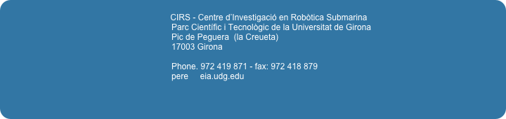                                                                    
                                                                            CIRS - Centre d’Investigació en Robòtica Submarina
                                                                        Parc Científic i Tecnològic de la Universitat de Girona
                                                                        Pic de Peguera  (la Creueta)                                                                        17003 Girona
                                                                        Phone. 972 419 871 - fax: 972 418 879 
                                                                        pere     eia.udg.edu